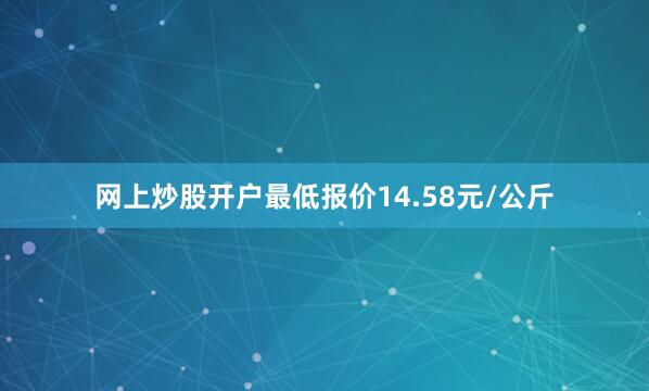 网上炒股开户最低报价14.58元/公斤
