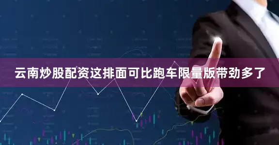 云南炒股配资这排面可比跑车限量版带劲多了
