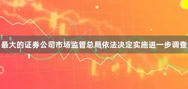 最大的证券公司市场监管总局依法决定实施进一步调查