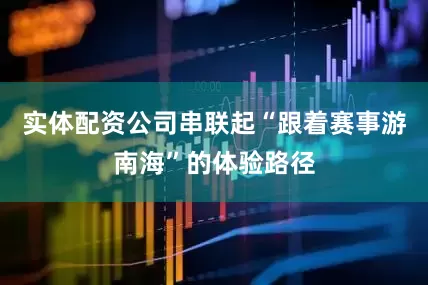 实体配资公司串联起“跟着赛事游南海”的体验路径